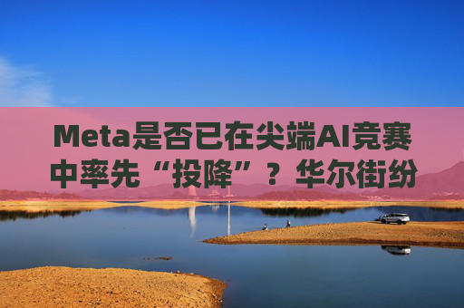 Meta是否已在尖端AI竞赛中率先“投降”？华尔街纷纷热议！