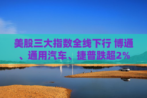 美股三大指数全线下行 博通、通用汽车、捷普跌超2%