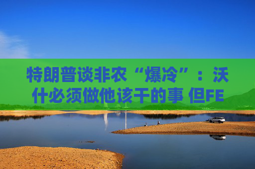 特朗普谈非农“爆冷”：沃什必须做他该干的事 但FED理事会有点敌对！