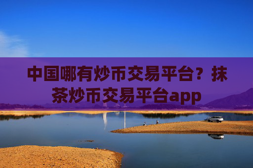 中国哪有炒币交易平台？抹茶炒币交易平台app