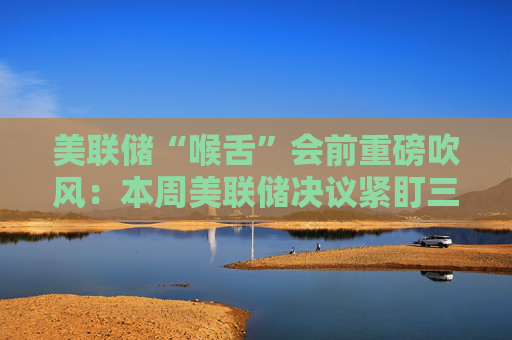 美联储“喉舌”会前重磅吹风：本周美联储决议紧盯三大信号！