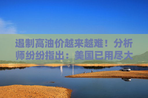 遏制高油价越来越难！分析师纷纷指出：美国已用尽大部分缓解手段