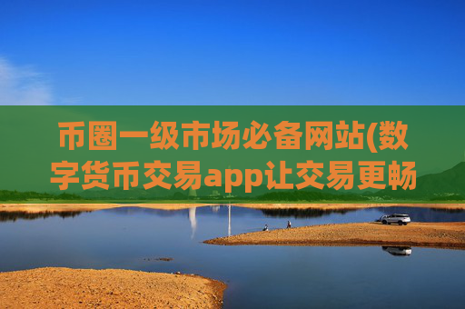 币圈一级市场必备网站(数字货币交易app让交易更畅顺)