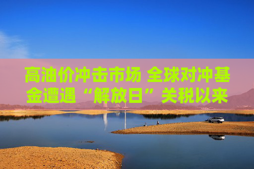 高油价冲击市场 全球对冲基金遭遇“解放日”关税以来最惨回撤