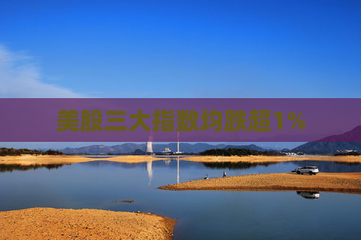 美股三大指数均跌超1%