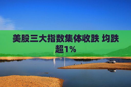 美股三大指数集体收跌 均跌超1%