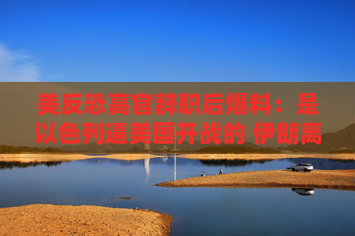 美反恐高官辞职后爆料：是以色列逼美国开战的 伊朗离拥核还早