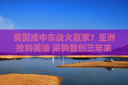 美国成中东战火赢家？亚洲抢购美油 采购量创三年来单月新高