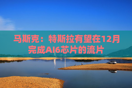 马斯克:特斯拉有望在12月完成AI6芯片的流片