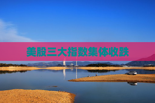 美股三大指数集体收跌