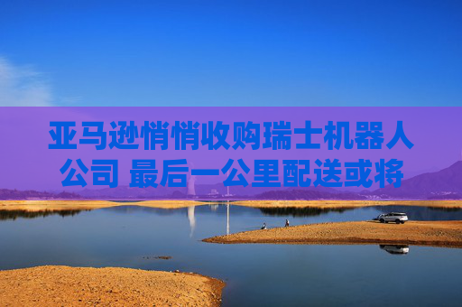 亚马逊悄悄收购瑞士机器人公司 最后一公里配送或将迎来新“员工”