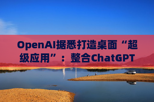 OpenAI据悉打造桌面“超级应用”：整合ChatGPT、Codex与浏览器