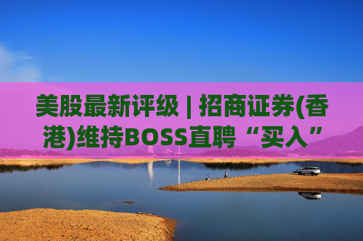美股最新评级 | 招商证券(香港)维持BOSS直聘“买入”评级 目标价24美元