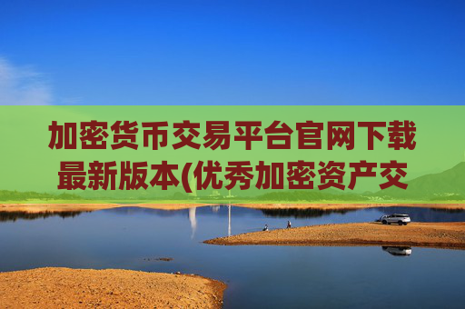 加密货币交易平台官网下载最新版本(优秀加密资产交易所推荐)