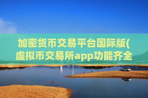 加密货币交易平台国际版(虚拟币交易所app功能齐全)