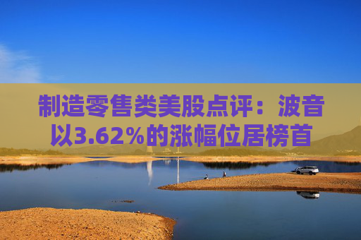 制造零售类美股点评：波音以3.62%的涨幅位居榜首