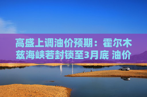 高盛上调油价预期：霍尔木兹海峡若封锁至3月底 油价恐超越2008年峰值