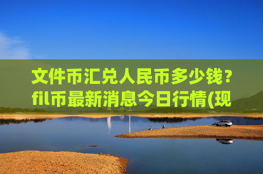 文件币汇兑人民币多少钱？fil币最新消息今日行情(现价34.2884元)