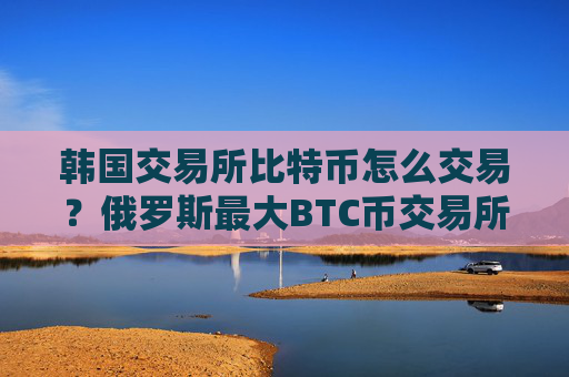 韩国交易所比特币怎么交易？俄罗斯最大BTC币交易所