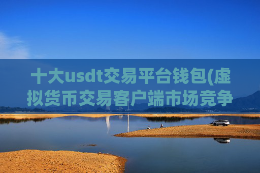 十大usdt交易平台钱包(虚拟货币交易客户端市场竞争激烈)