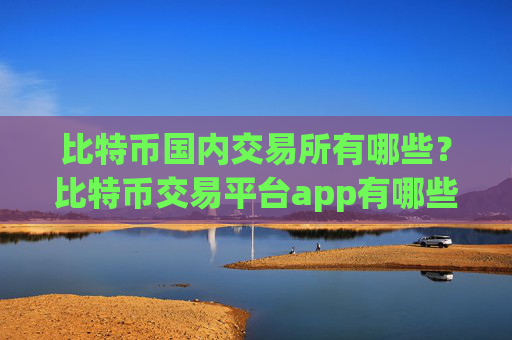 比特币国内交易所有哪些？比特币交易平台app有哪些?