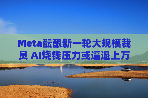 Meta酝酿新一轮大规模裁员 AI烧钱压力或逼退上万名员工