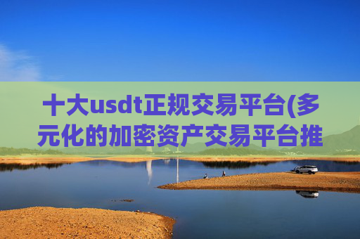 十大usdt正规交易平台(多元化的加密资产交易平台推荐)