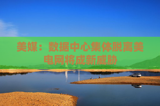 美媒：数据中心集体脱离美电网将成新威胁