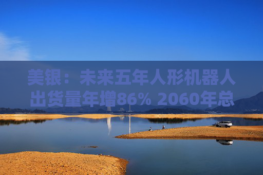 美银：未来五年人形机器人出货量年增86% 2060年总保有量将超汽车