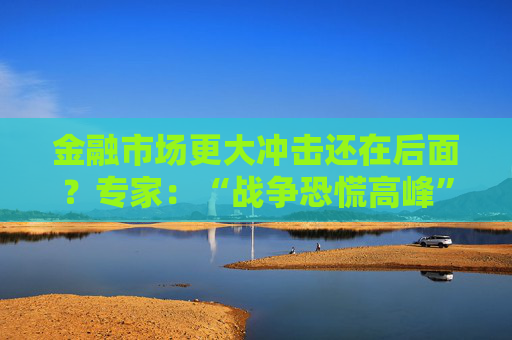 金融市场更大冲击还在后面？专家：“战争恐慌高峰”或在1-3周内到来！