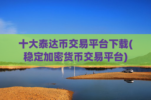 十大泰达币交易平台下载(稳定加密货币交易平台)