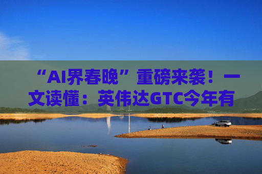 “AI界春晚”重磅来袭！一文读懂：英伟达GTC今年有哪些看点？