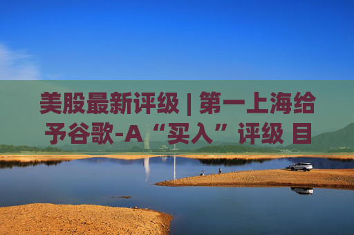 美股最新评级 | 第一上海给予谷歌-A“买入”评级 目标价380美元