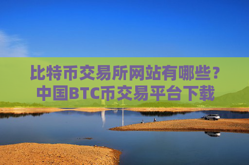 比特币交易所网站有哪些？中国BTC币交易平台下载