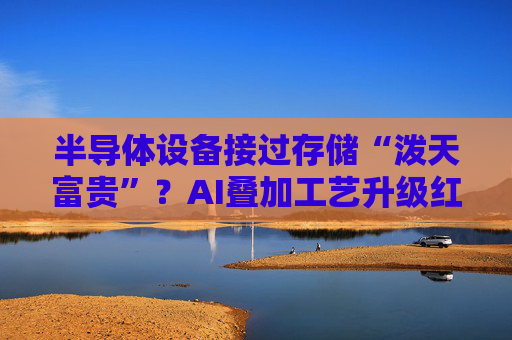 半导体设备接过存储“泼天富贵”？AI叠加工艺升级红利 行业订单能见度提升