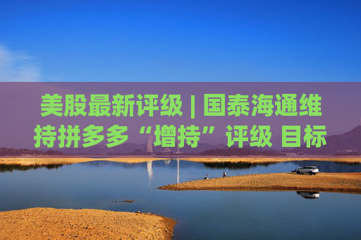 美股最新评级 | 国泰海通维持拼多多“增持”评级 目标价198美元