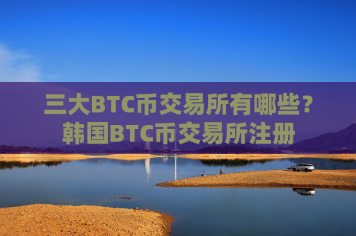 三大BTC币交易所有哪些？韩国BTC币交易所注册