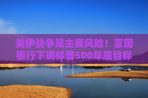 美伊战争是主要风险！富国银行下调标普500年底目标价 但长期仍看涨