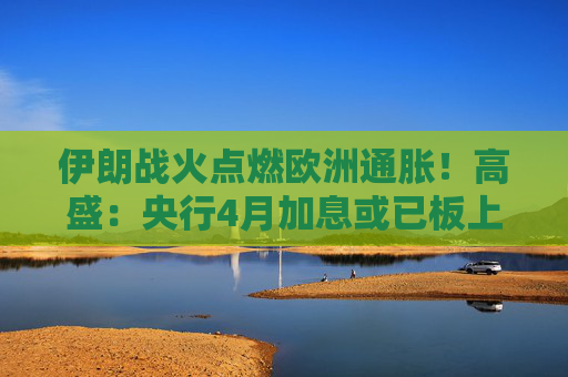 伊朗战火点燃欧洲通胀！高盛：央行4月加息或已板上钉钉