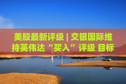 美股最新评级 | 交银国际维持英伟达“买入”评级 目标价260美元