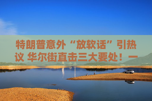 特朗普意外“放软话”引热议 华尔街直击三大要处！一文读懂