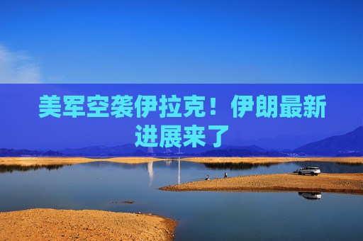 美军空袭伊拉克！伊朗最新进展来了