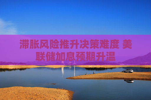 滞胀风险推升决策难度 美联储加息预期升温