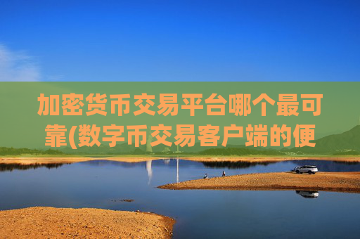 加密货币交易平台哪个最可靠(数字币交易客户端的便捷操作)