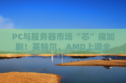 PC与服务器市场“芯”痛加剧！英特尔、AMD上调全系列CPU价格