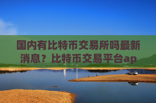 国内有比特币交易所吗最新消息？比特币交易平台app排行火币