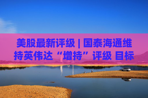 美股最新评级 | 国泰海通维持英伟达“增持”评级 目标价275美元