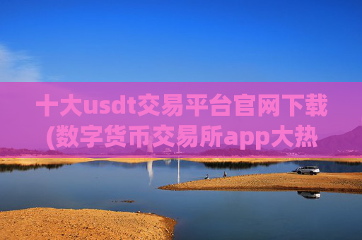 十大usdt交易平台官网下载(数字货币交易所app大热)