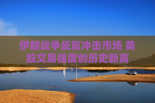 伊朗战争反复冲击市场 美股交易强度创历史新高