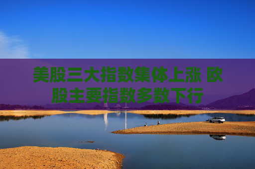 美股三大指数集体上涨 欧股主要指数多数下行